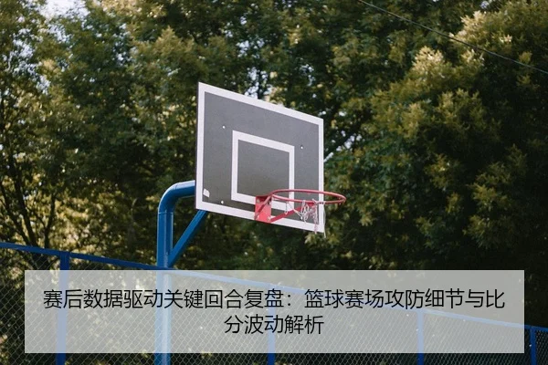 赛后数据驱动关键回合复盘：篮球赛场攻防细节与比分波动解析
